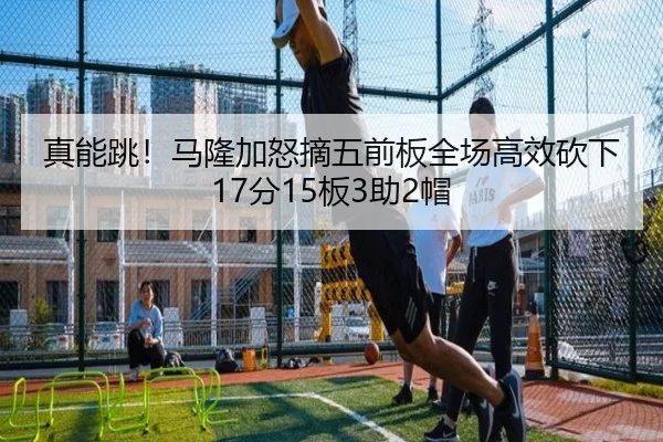 真能跳！马隆加怒摘五前板全场高效砍下17分15板3助2帽（kaiyun）