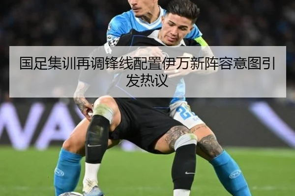 国足集训再调锋线配置伊万新阵容意图引发热议（kaiyun）